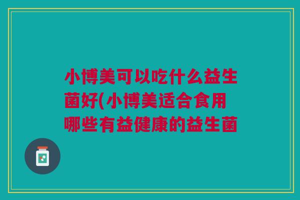小博美可以吃什么益生菌好(小博美适合食用哪些有益健康的益生菌