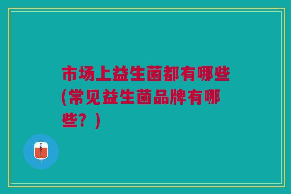 市场上益生菌都有哪些(常见益生菌品牌有哪些？)