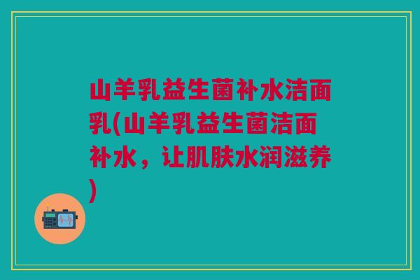 山羊乳益生菌补水洁面乳(山羊乳益生菌洁面补水,让肌肤水润滋养)