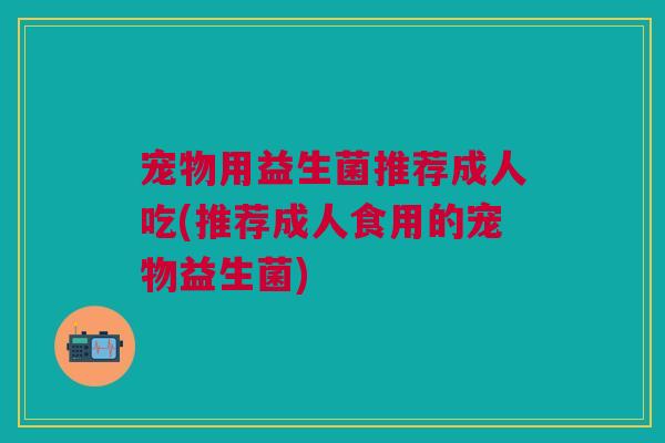 宠物用益生菌推荐成人吃(推荐成人食用的宠物益生菌)