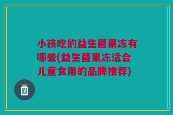 小孩吃的益生菌果冻有哪些(益生菌果冻适合儿童食用的品牌推荐)