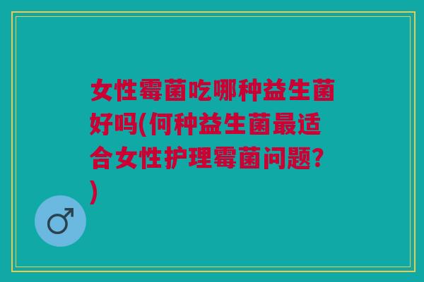 女性霉菌吃哪种益生菌好吗(何种益生菌最适合女性护理霉菌问题？)