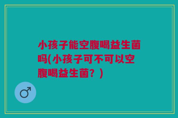小孩子能空腹喝益生菌吗(小孩子可不可以空腹喝益生菌？)