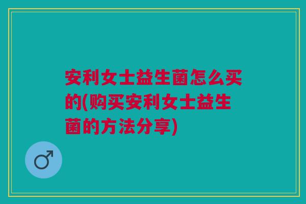 安利女士益生菌怎么买的(购买安利女士益生菌的方法分享)