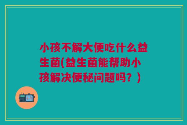 小孩不解大便吃什么益生菌(益生菌能帮助小孩解决便秘问题吗？)