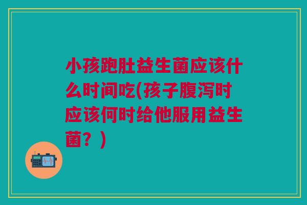 小孩跑肚益生菌应该什么时间吃(孩子腹泻时应该何时给他服用益生菌？)
