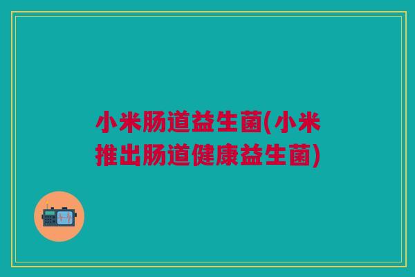 小米肠道益生菌(小米推出肠道健康益生菌)