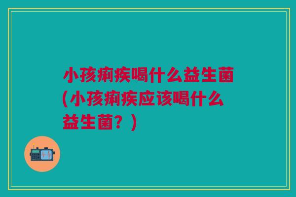小孩痢疾喝什么益生菌(小孩痢疾应该喝什么益生菌？)