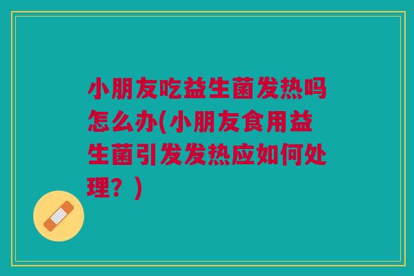 小朋友吃益生菌发热吗怎么办(小朋友食用益生菌引发发热应如何处理？)