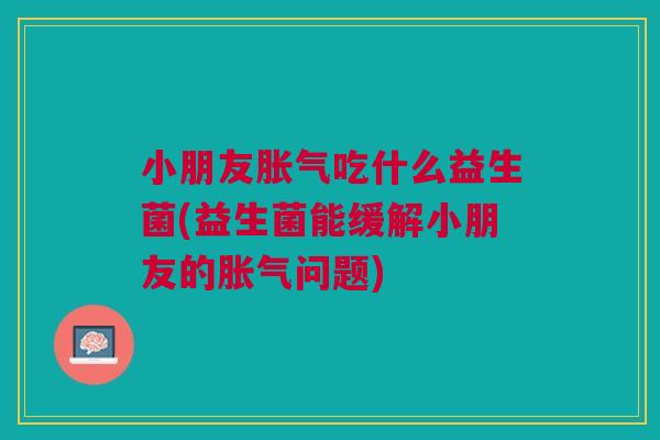 小朋友胀气吃什么益生菌(益生菌能缓解小朋友的胀气问题)