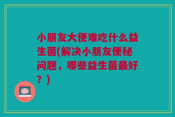 小朋友大便难吃什么益生菌(解决小朋友便秘问题，哪些益生菌最好？)