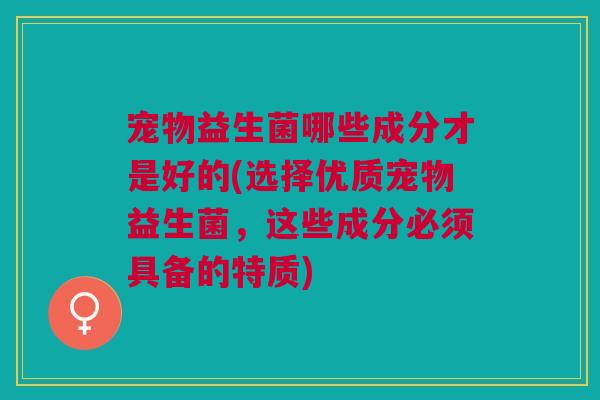 宠物益生菌哪些成分才是好的(选择优质宠物益生菌，这些成分必须具备的特质)