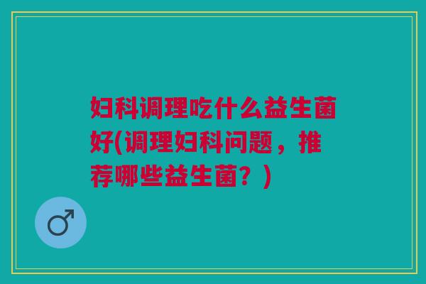 妇科调理吃什么益生菌好(调理妇科问题，推荐哪些益生菌？)