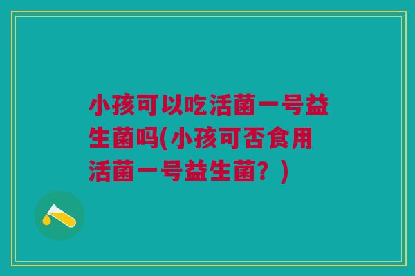 小孩可以吃活菌一号益生菌吗(小孩可否食用活菌一号益生菌？)