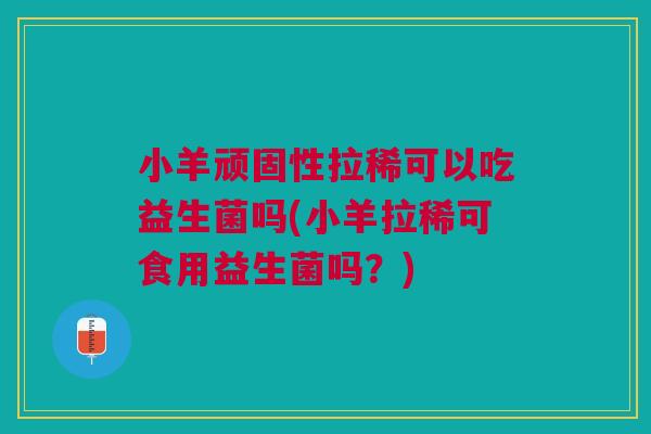小羊顽固性拉稀可以吃益生菌吗(小羊拉稀可食用益生菌吗？)