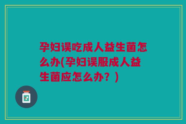 孕妇误吃成人益生菌怎么办(孕妇误服成人益生菌应怎么办？)