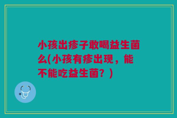 小孩出疹子敢喝益生菌么(小孩有疹出现，能不能吃益生菌？)