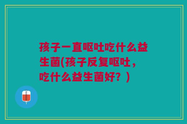 孩子一直呕吐吃什么益生菌(孩子反复呕吐，吃什么益生菌好？)