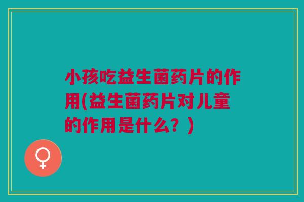 小孩吃益生菌药片的作用(益生菌药片对儿童的作用是什么？)