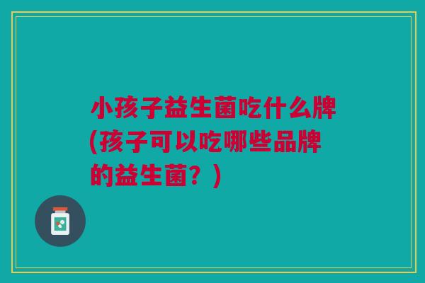 小孩子益生菌吃什么牌(孩子可以吃哪些品牌的益生菌？)