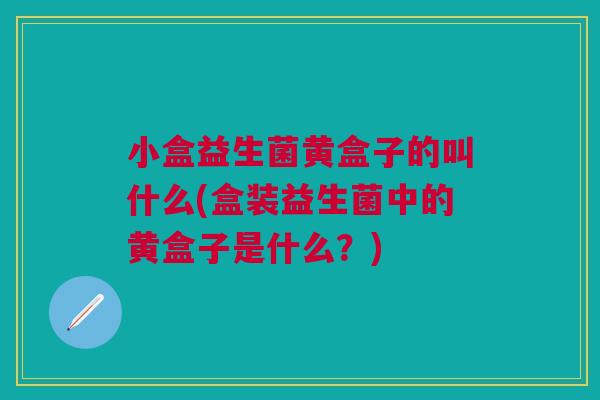 小盒益生菌黄盒子的叫什么(盒装益生菌中的黄盒子是什么？)