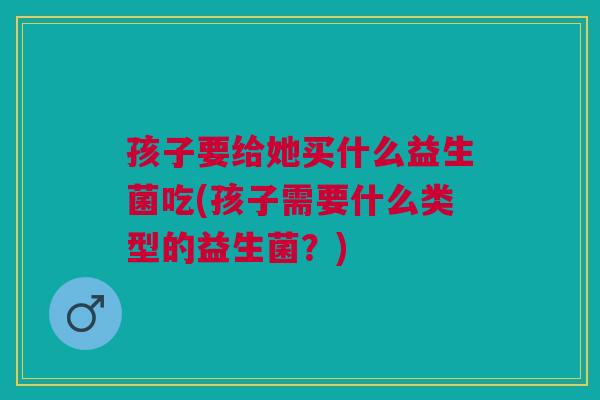 孩子要给她买什么益生菌吃(孩子需要什么类型的益生菌？)