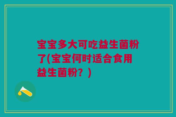 宝宝多大可吃益生菌粉了(宝宝何时适合食用益生菌粉？)