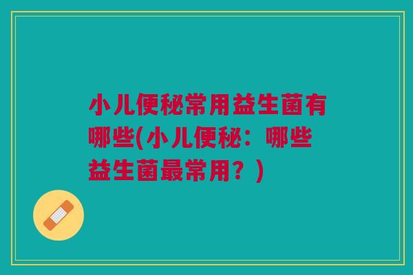 小儿便秘常用益生菌有哪些(小儿便秘：哪些益生菌最常用？)