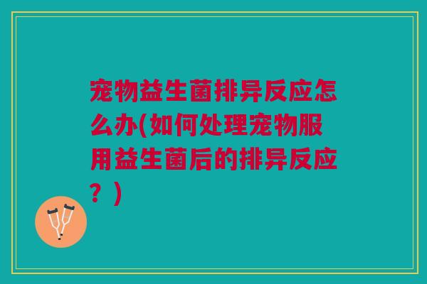 宠物益生菌排异反应怎么办(如何处理宠物服用益生菌后的排异反应？)