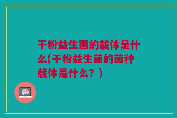 干粉益生菌的载体是什么(干粉益生菌的菌种载体是什么？)