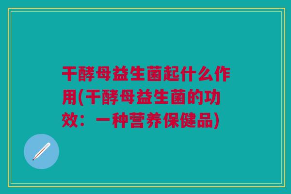 干酵母益生菌起什么作用(干酵母益生菌的功效：一种营养保健品)