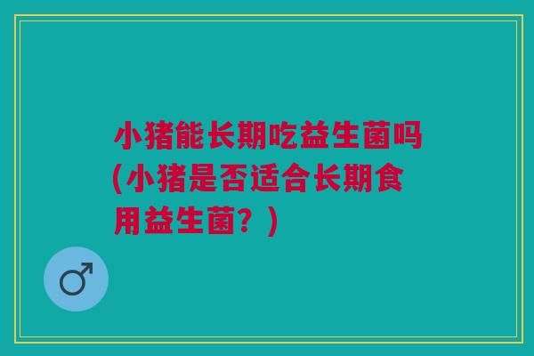 小猪能长期吃益生菌吗(小猪是否适合长期食用益生菌？)