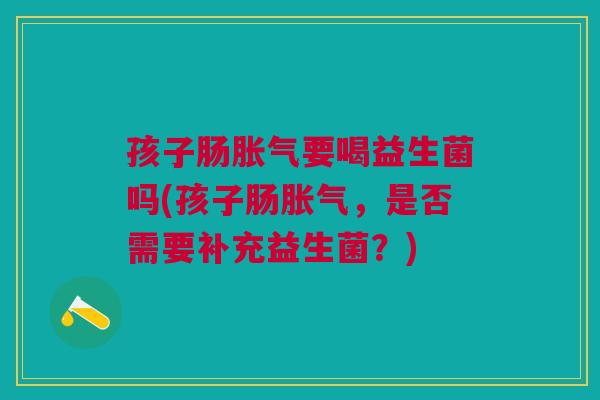 孩子肠胀气要喝益生菌吗(孩子肠胀气，是否需要补充益生菌？)