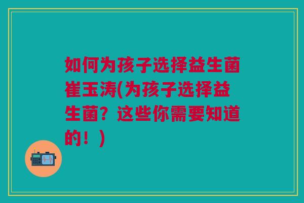 如何为孩子选择益生菌崔玉涛(为孩子选择益生菌？这些你需要知道的！)