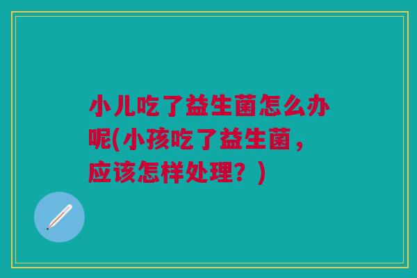 小儿吃了益生菌怎么办呢(小孩吃了益生菌，应该怎样处理？)