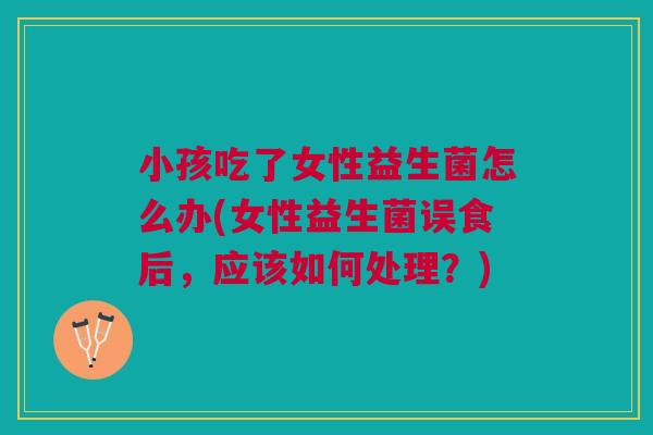 小孩吃了女性益生菌怎么办(女性益生菌误食后,应该如何处理?)