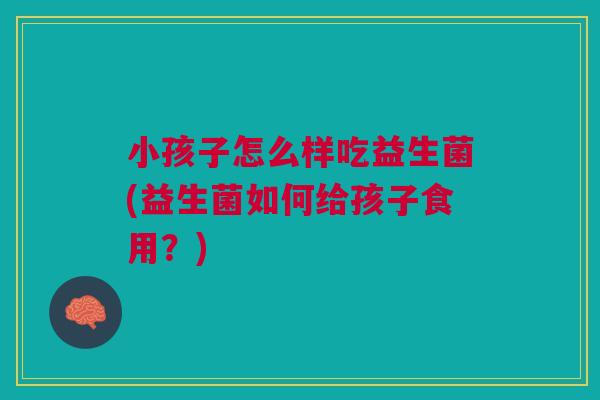 小孩子怎么样吃益生菌(益生菌如何给孩子食用?)