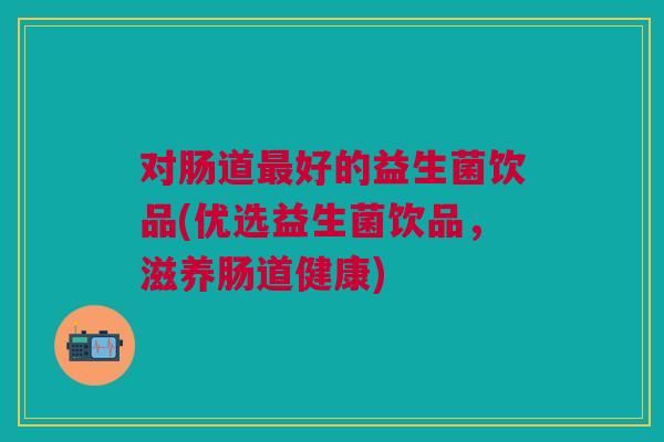 对肠道好的益生菌饮品(优选益生菌饮品，滋养肠道健康)