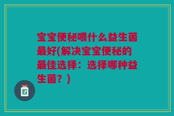 宝宝便秘喂什么益生菌最好(解决宝宝便秘的最佳选择:选择哪种益生菌?)