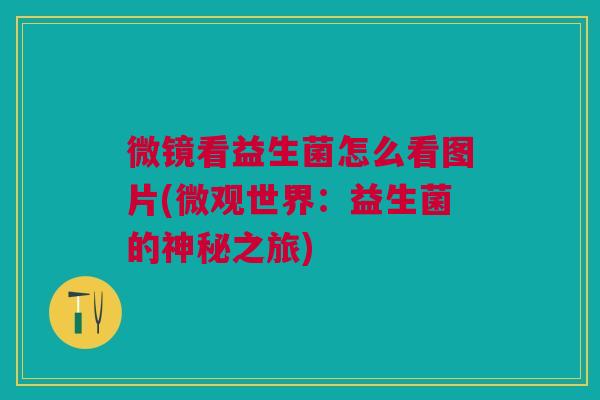 微镜看益生菌怎么看图片(微观世界:益生菌的神秘之旅) 微镜看益生菌怎么看图片(微观世界:益生菌的神秘之旅)