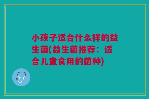 小孩子适合什么样的益生菌(益生菌推荐:适合儿童食用的菌种)