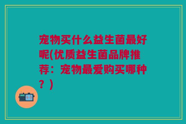 宠物买什么益生菌最好呢(优质益生菌品牌推荐:宠物最爱购买哪种?)