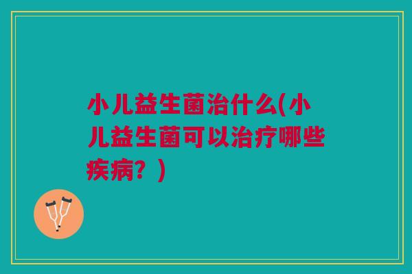 小儿益生菌治什么(小儿益生菌可以治疗哪些疾病?)