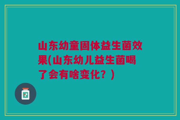 山东幼童固体益生菌效果(山东幼儿益生菌喝了会有啥变化?)