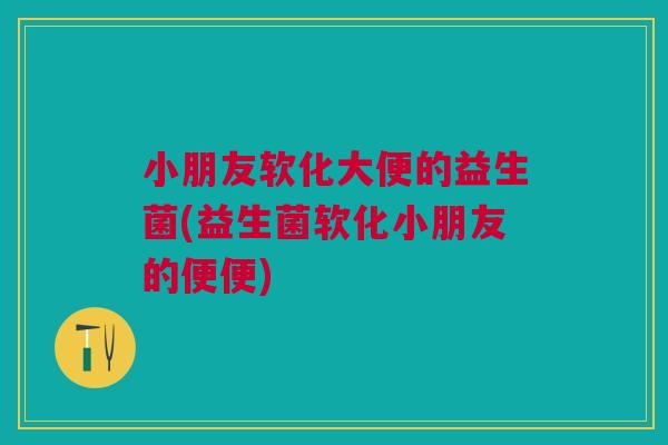 小朋友软化大便的益生菌(益生菌软化小朋友的便便)