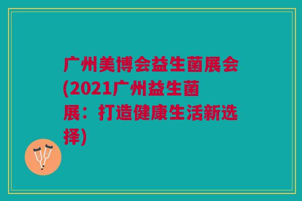 广州美博会益生菌展会(2021广州益生菌展:打造健康生活新选择) 广州美博会益生菌展会(2021广州益生菌展:打造健康生活新选择)