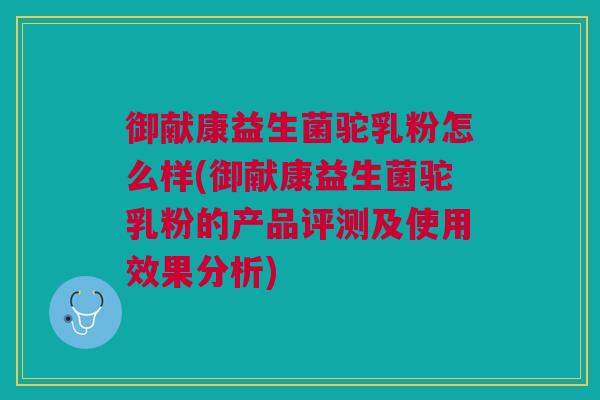 御献康益生菌驼乳粉怎么样(御献康益生菌驼乳粉的产品评测及使用效果分析)