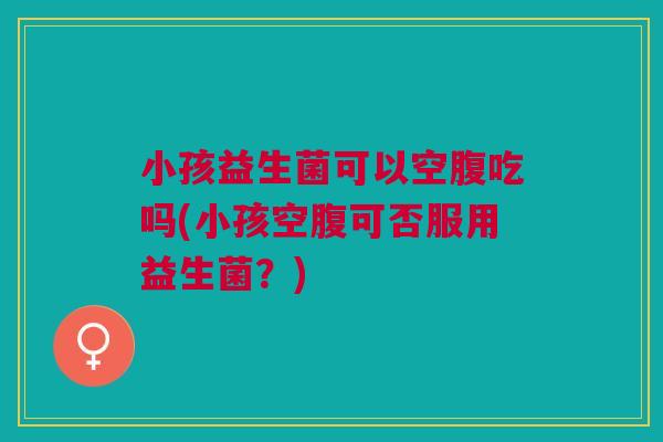 小孩益生菌可以空腹吃吗(小孩空腹可否服用益生菌?)