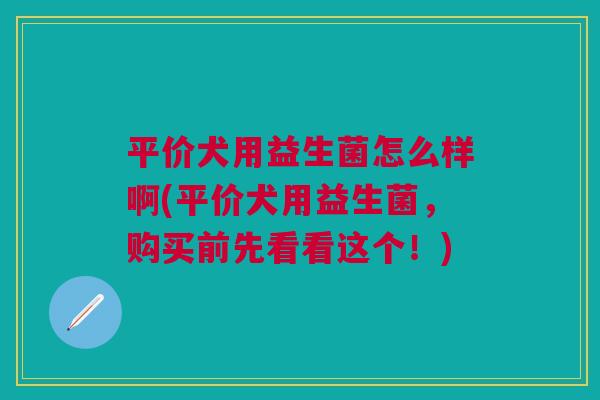 平价犬用益生菌怎么样啊(平价犬用益生菌,购买前先看看这个!)