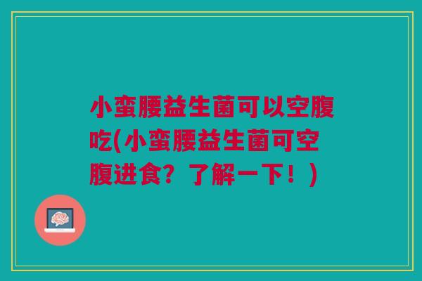 小蛮腰益生菌可以空腹吃(小蛮腰益生菌可空腹进食？了解一下！)